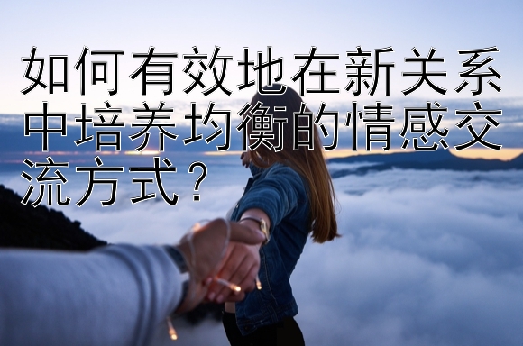 如何有效地在新关系中培养均衡的情感交流方式？