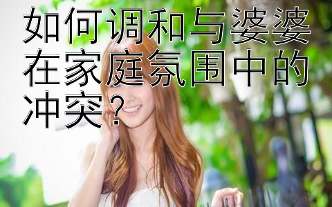 如何调和与婆婆在家庭氛围中的冲突？