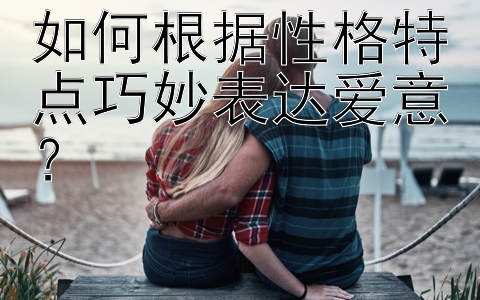 如何根据性格特点巧妙表达爱意？