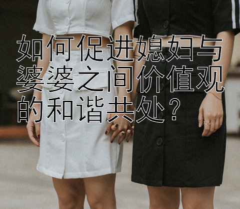 如何促进媳妇与婆婆之间价值观的和谐共处？