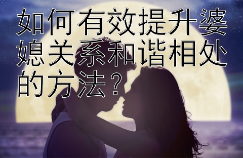 如何有效提升婆媳关系和谐相处的方法？