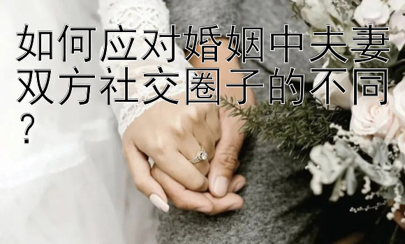 如何应对婚姻中夫妻双方社交圈子的不同？