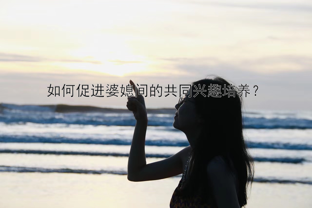 如何促进婆媳间的共同兴趣培养？