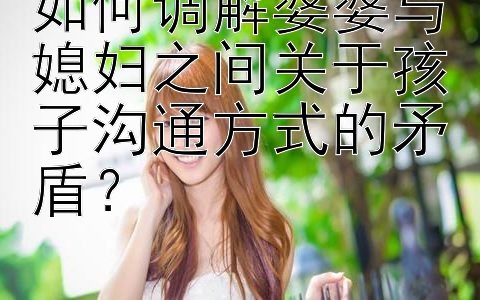 如何调解婆婆与媳妇之间关于孩子沟通方式的矛盾？