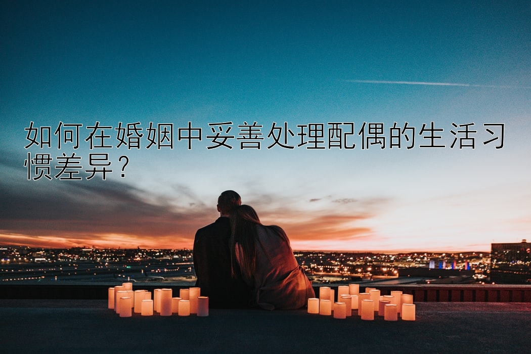 如何在婚姻中妥善处理配偶的生活习惯差异？