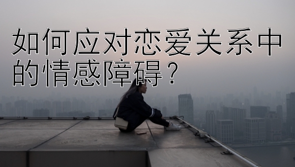 如何应对恋爱关系中的情感障碍？