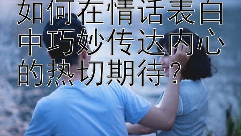 如何在情话表白中巧妙传达内心的热切期待？