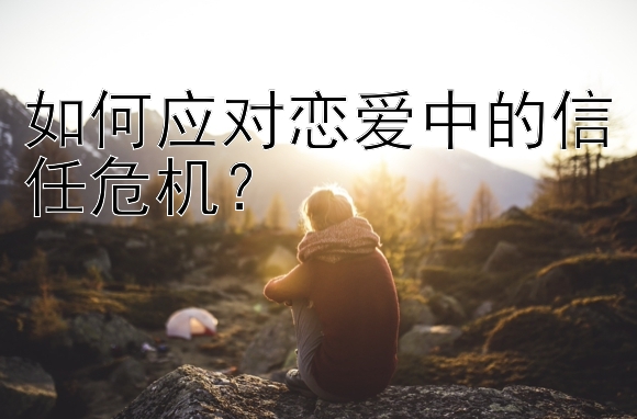 如何应对恋爱中的信任危机？