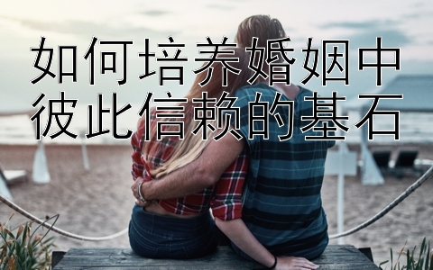 如何培养婚姻中彼此信赖的基石