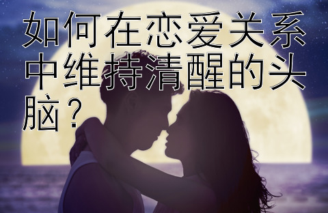 如何在恋爱关系中维持清醒的头脑？