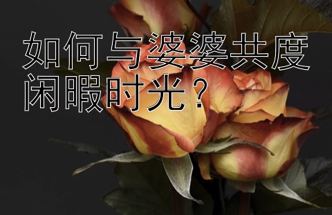 如何与婆婆共度闲暇时光？