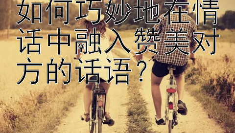 如何巧妙地在情话中融入赞美对方的话语？