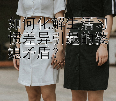 如何化解生活习惯差异引起的婆媳矛盾？