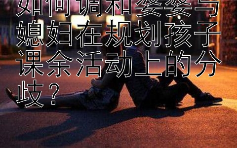 如何调和婆婆与媳妇在规划孩子课余活动上的分歧？