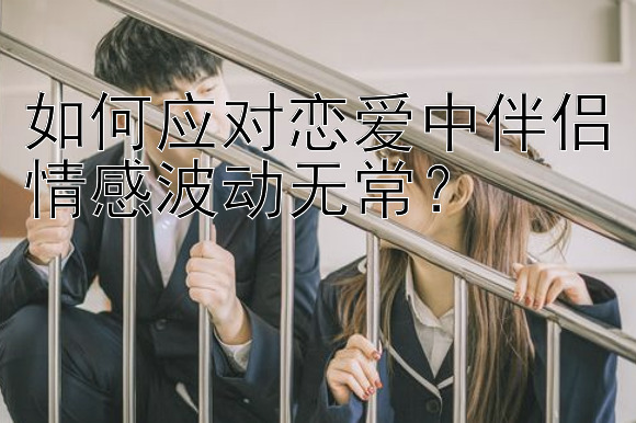 如何应对恋爱中伴侣情感波动无常？