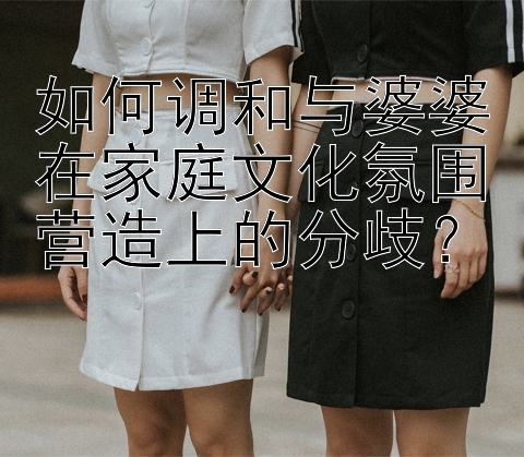 如何调和与婆婆在家庭文化氛围营造上的分歧？