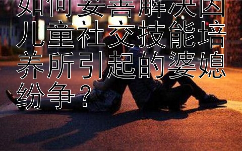 如何妥善解决因儿童社交技能培养所引起的婆媳纷争？