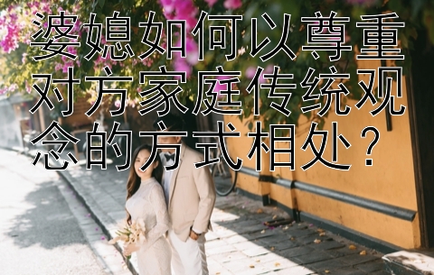 婆媳如何以尊重对方家庭传统观念的方式相处？