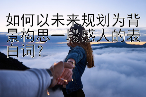 如何以未来规划为背景构思一段感人的表白词？