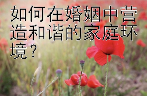 如何在婚姻中营造和谐的家庭环境？