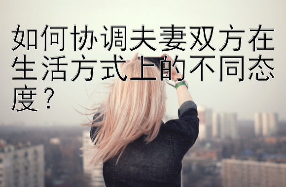 如何协调夫妻双方在生活方式上的不同态度？