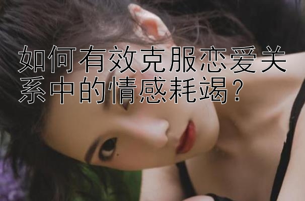 如何有效克服恋爱关系中的情感耗竭？