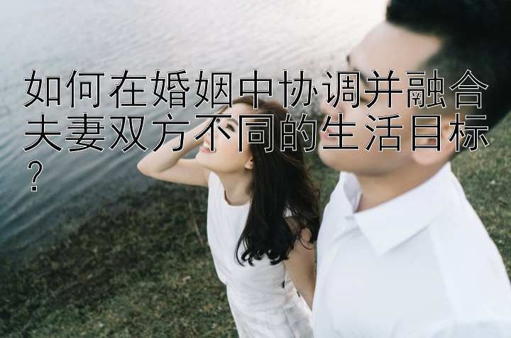 如何在婚姻中协调并融合夫妻双方不同的生活目标？