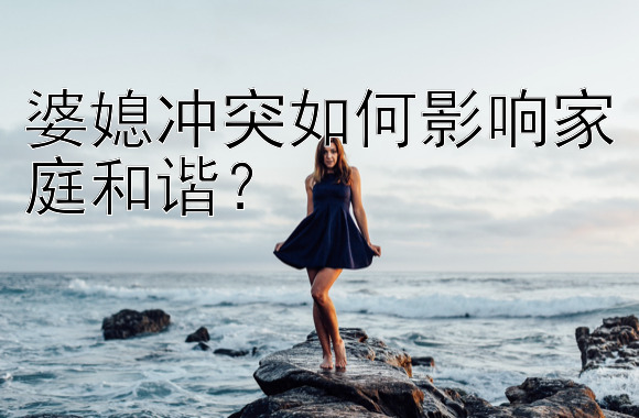 婆媳冲突如何影响家庭和谐？