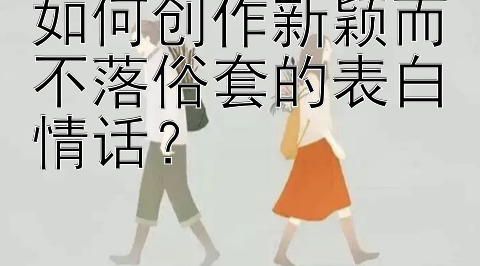 如何创作新颖而不落俗套的表白情话？