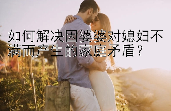 如何解决因婆婆对媳妇不满而产生的家庭矛盾？