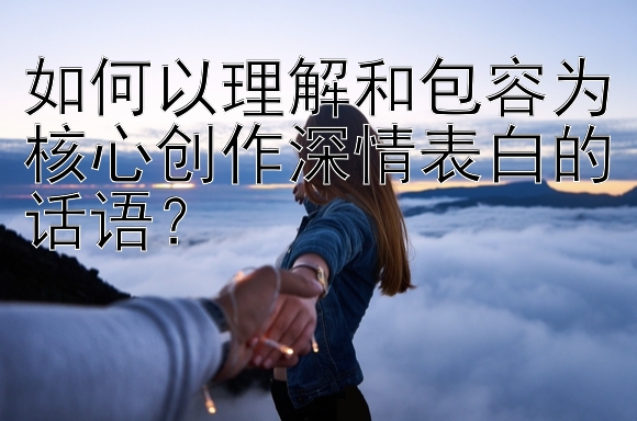 如何以理解和包容为核心创作深情表白的话语？