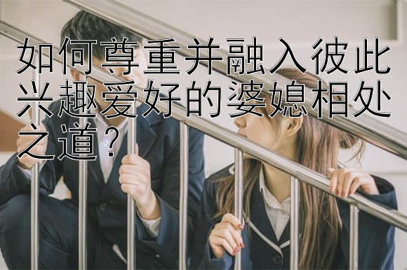 如何尊重并融入彼此兴趣爱好的婆媳相处之道？