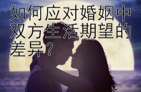 如何应对婚姻中双方生活期望的差异？