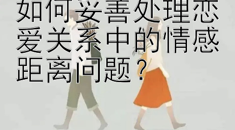 如何妥善处理恋爱关系中的情感距离问题？