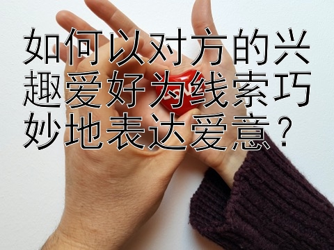 如何以对方的兴趣爱好为线索巧妙地表达爱意？