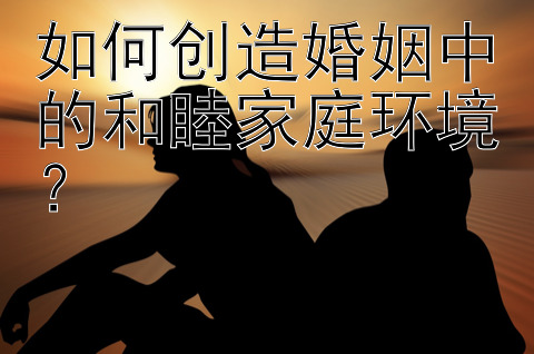 如何创造婚姻中的和睦家庭环境？