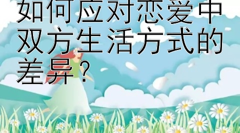 如何应对恋爱中双方生活方式的差异？