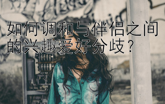 如何调和与伴侣之间的兴趣爱好分歧？