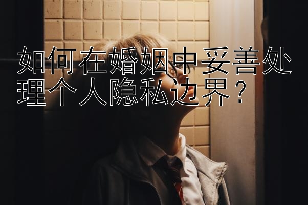 如何在婚姻中妥善处理个人隐私边界？