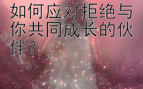 如何应对拒绝与你共同成长的伙伴？