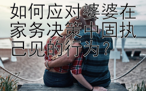 如何应对婆婆在家务决策中固执己见的行为？