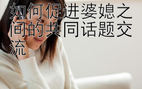 如何促进婆媳之间的共同话题交流