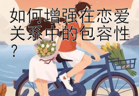 如何增强在恋爱关系中的包容性？