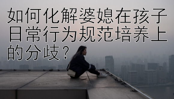 如何化解婆媳在孩子日常行为规范培养上的分歧？