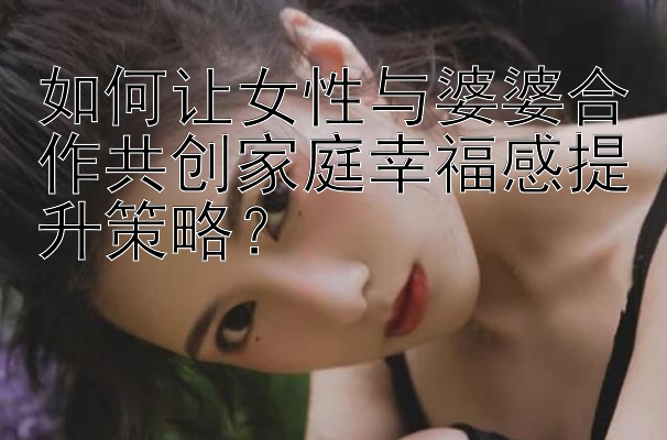 如何让女性与婆婆合作共创家庭幸福感提升策略？