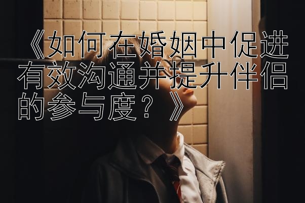 《如何在婚姻中促进有效沟通并提升伴侣的参与度？》