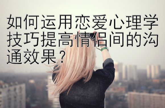 如何运用恋爱心理学技巧提高情侣间的沟通效果？