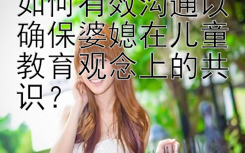 如何有效沟通以确保婆媳在儿童教育观念上的共识？