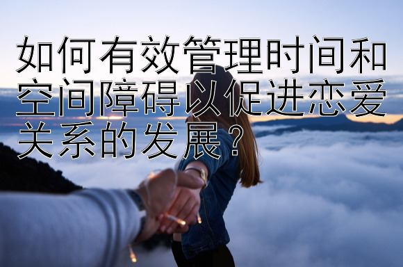 如何有效管理时间和空间障碍以促进恋爱关系的发展？