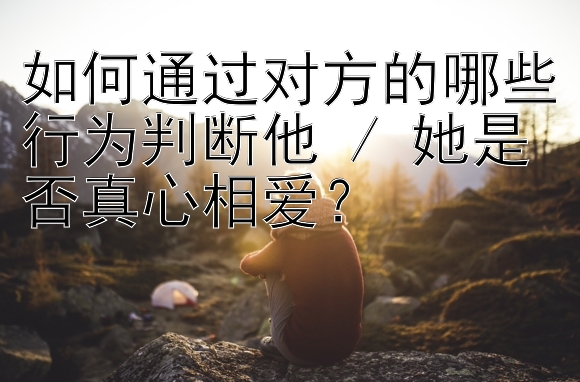 如何通过对方的哪些行为判断他 / 她是否真心相爱？